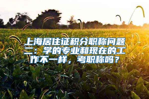 上海居住证积分职称问题二：学的专业和现在的工作不一样，考职称吗？