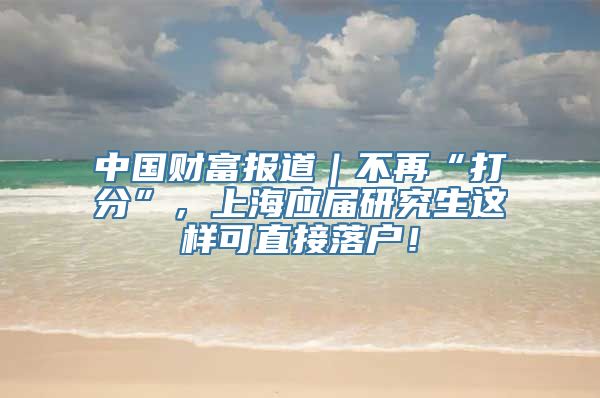 中国财富报道｜不再“打分”，上海应届研究生这样可直接落户！