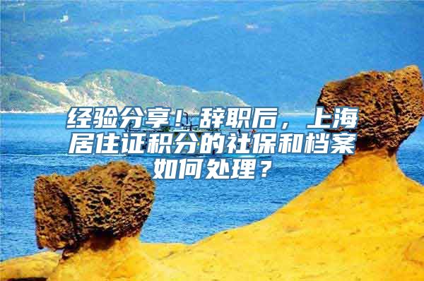 经验分享！辞职后，上海居住证积分的社保和档案如何处理？