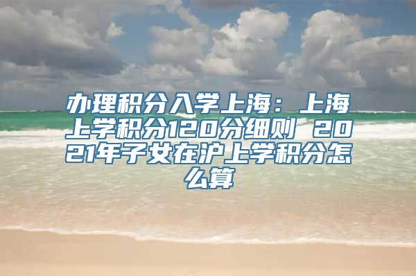 办理积分入学上海：上海上学积分120分细则 2021年子女在沪上学积分怎么算