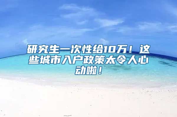 研究生一次性给10万！这些城市入户政策太令人心动啦！