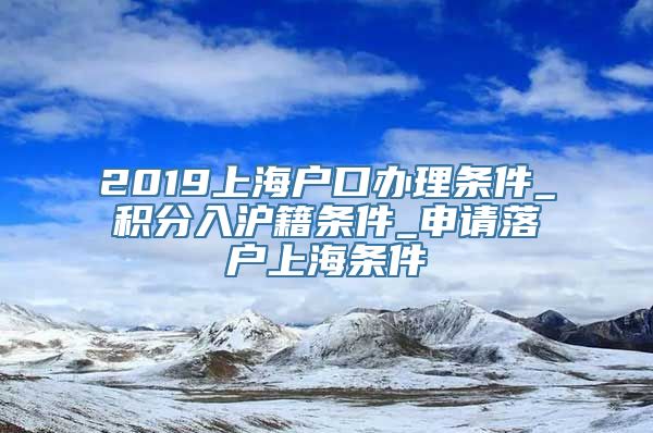 2019上海户口办理条件_积分入沪籍条件_申请落户上海条件