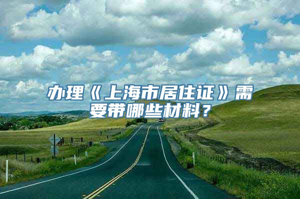 办理《上海市居住证》需要带哪些材料？