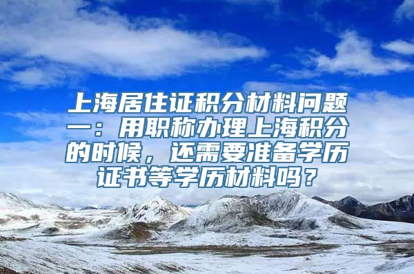 上海居住证积分材料问题一：用职称办理上海积分的时候，还需要准备学历证书等学历材料吗？