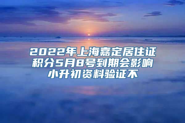 2022年上海嘉定居住证积分5月8号到期会影响小升初资料验证不