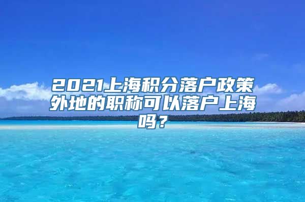 2021上海积分落户政策外地的职称可以落户上海吗？