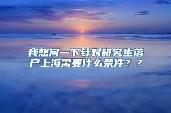 我想问一下针对研究生落户上海需要什么条件？？