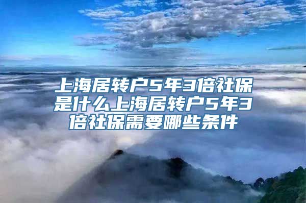 上海居转户5年3倍社保是什么上海居转户5年3倍社保需要哪些条件