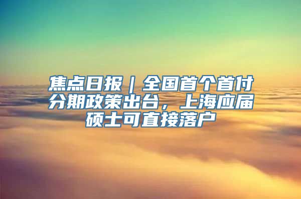 焦点日报｜全国首个首付分期政策出台，上海应届硕士可直接落户