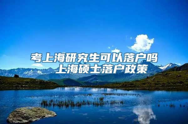 考上海研究生可以落户吗  上海硕士落户政策