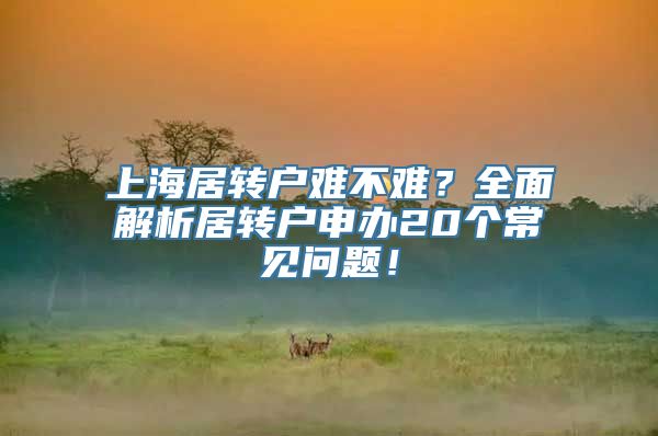 上海居转户难不难？全面解析居转户申办20个常见问题！