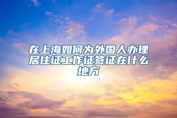 在上海如何为外国人办理居住证工作证签证在什么地方