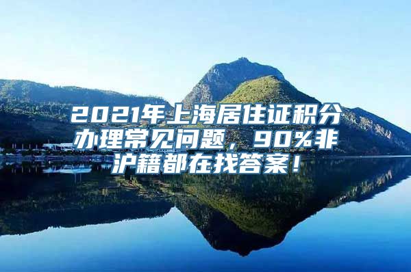 2021年上海居住证积分办理常见问题，90%非沪籍都在找答案！