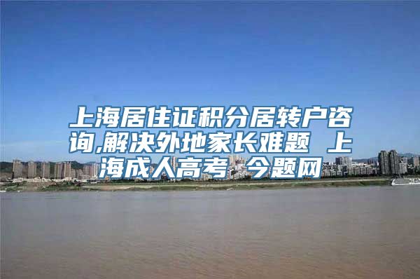 上海居住证积分居转户咨询,解决外地家长难题 上海成人高考 今题网