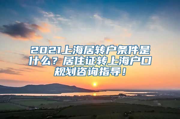 2021上海居转户条件是什么？居住证转上海户口规划咨询指导！