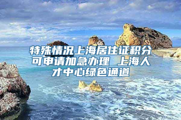 特殊情况上海居住证积分可申请加急办理 上海人才中心绿色通道