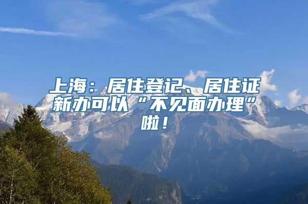 上海：居住登记、居住证新办可以“不见面办理”啦！