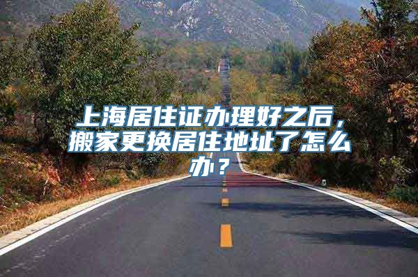 上海居住证办理好之后，搬家更换居住地址了怎么办？