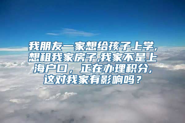 我朋友一家想给孩子上学,想租我家房子,我家不是上海户口，正在办理积分,这对我家有影响吗？