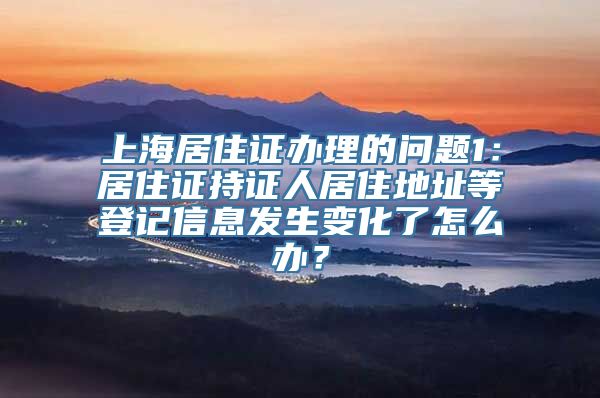 上海居住证办理的问题1：居住证持证人居住地址等登记信息发生变化了怎么办？