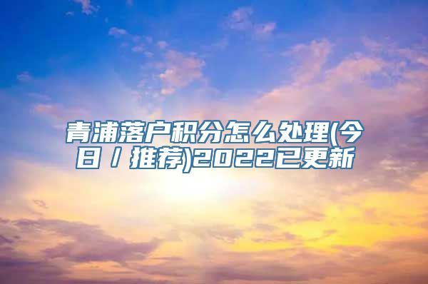 青浦落户积分怎么处理(今日／推荐)2022已更新