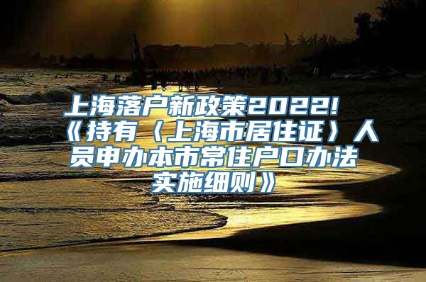 上海落户新政策2022!《持有〈上海市居住证〉人员申办本市常住户口办法实施细则》