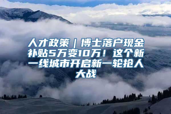 人才政策｜博士落户现金补贴5万变10万！这个新一线城市开启新一轮抢人大战