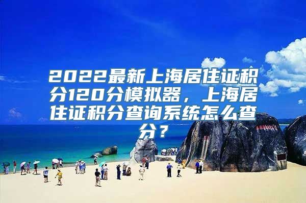 2022最新上海居住证积分120分模拟器，上海居住证积分查询系统怎么查分？