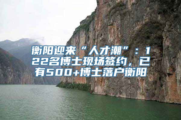 衡阳迎来“人才潮”：122名博士现场签约，已有500+博士落户衡阳