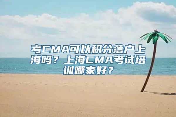 考CMA可以积分落户上海吗？上海CMA考试培训哪家好？