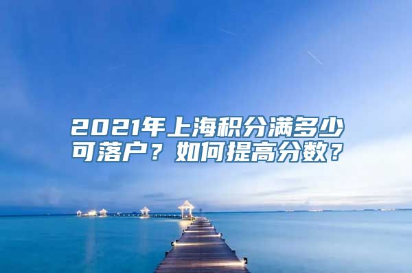 2021年上海积分满多少可落户？如何提高分数？