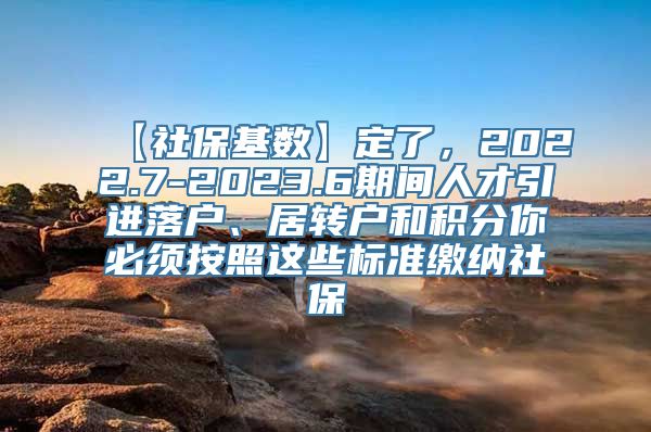 【社保基数】定了，2022.7-2023.6期间人才引进落户、居转户和积分你必须按照这些标准缴纳社保