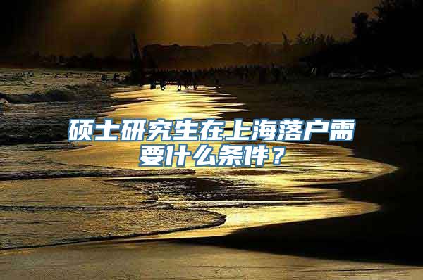 硕士研究生在上海落户需要什么条件？