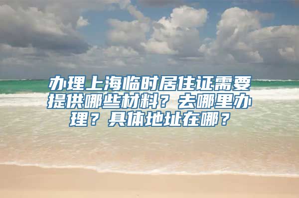 办理上海临时居住证需要提供哪些材料？去哪里办理？具体地址在哪？