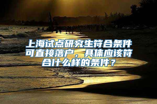 上海试点研究生符合条件可直接落户，具体应该符合什么样的条件？