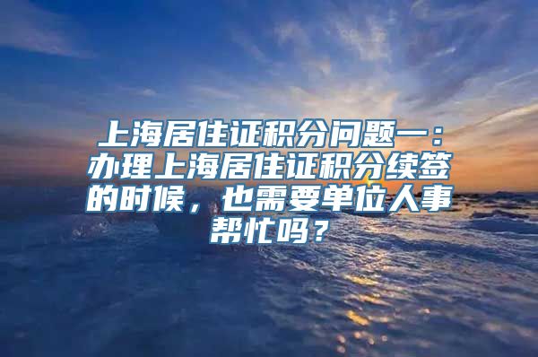 上海居住证积分问题一：办理上海居住证积分续签的时候，也需要单位人事帮忙吗？