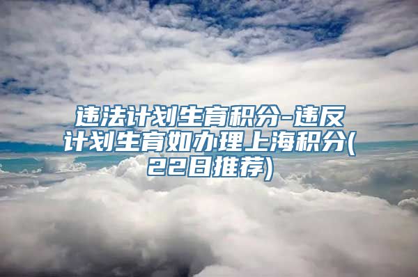 违法计划生育积分-违反计划生育如办理上海积分(22日推荐)