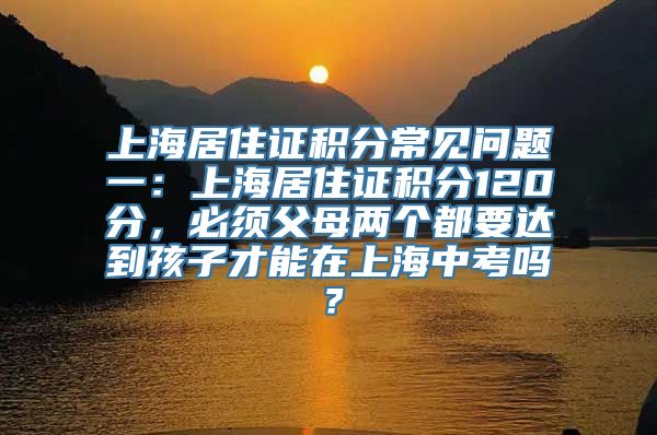 上海居住证积分常见问题一：上海居住证积分120分，必须父母两个都要达到孩子才能在上海中考吗？