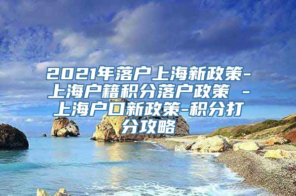 2021年落户上海新政策-上海户籍积分落户政策 -上海户口新政策-积分打分攻略