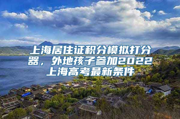 上海居住证积分模拟打分器，外地孩子参加2022上海高考最新条件