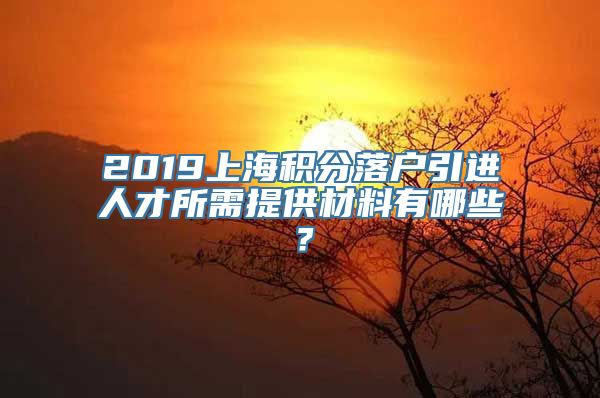 2019上海积分落户引进人才所需提供材料有哪些？