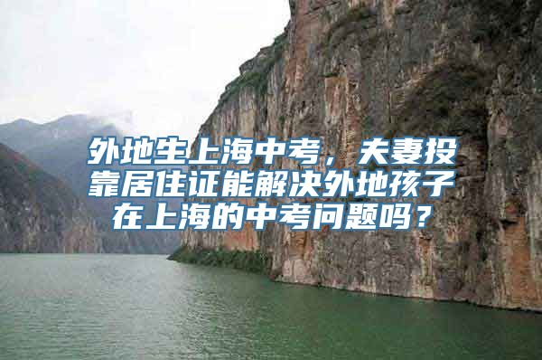 外地生上海中考，夫妻投靠居住证能解决外地孩子在上海的中考问题吗？