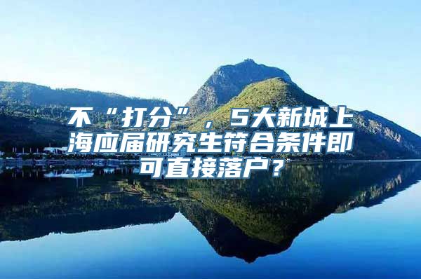 不“打分”，5大新城上海应届研究生符合条件即可直接落户？