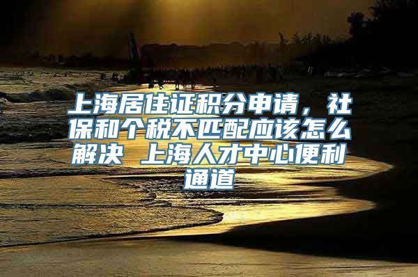 上海居住证积分申请，社保和个税不匹配应该怎么解决 上海人才中心便利通道