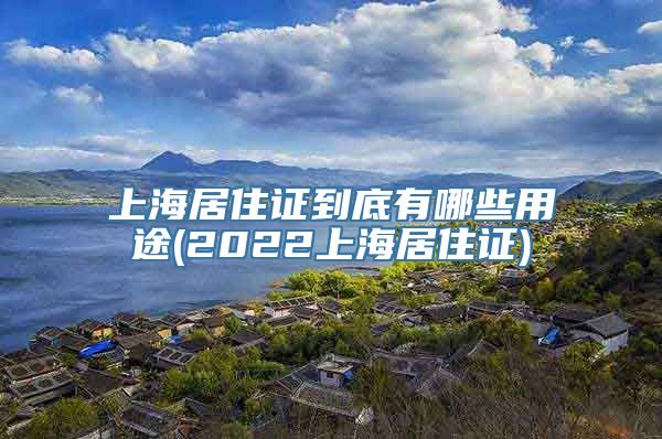 上海居住证到底有哪些用途(2022上海居住证)