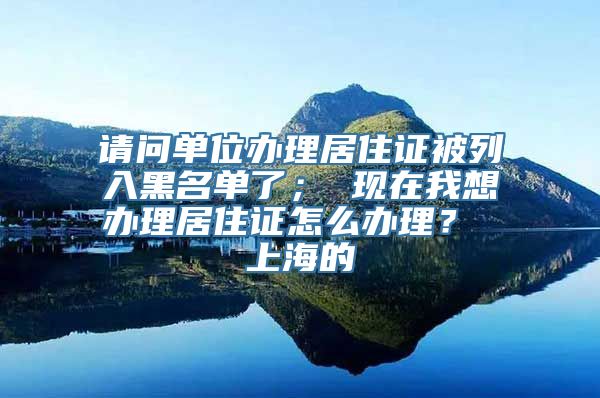 请问单位办理居住证被列入黑名单了； 现在我想办理居住证怎么办理？ 上海的