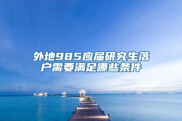 外地985应届研究生落户需要满足哪些条件