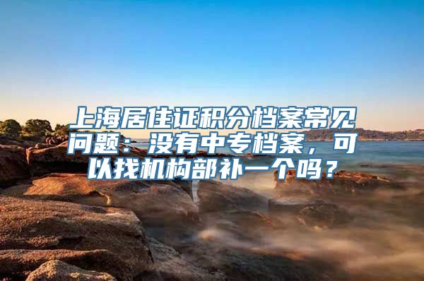 上海居住证积分档案常见问题：没有中专档案，可以找机构部补一个吗？