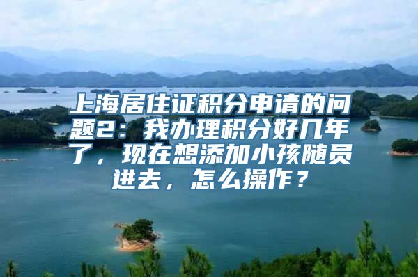 上海居住证积分申请的问题2：我办理积分好几年了，现在想添加小孩随员进去，怎么操作？