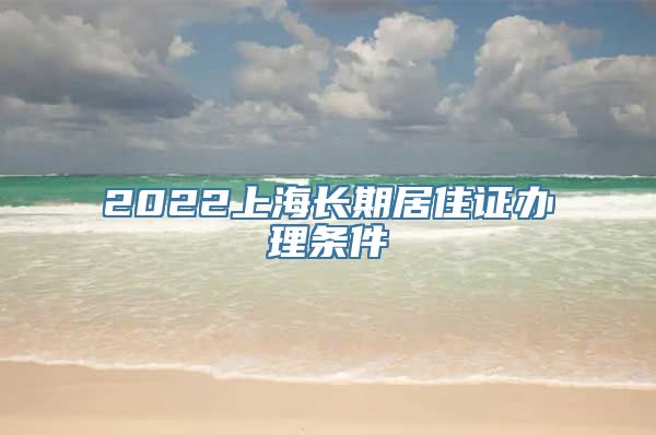 2022上海长期居住证办理条件